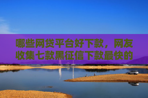 哪些网贷平台好下款，网友收集七款黑征信下款最快的网贷