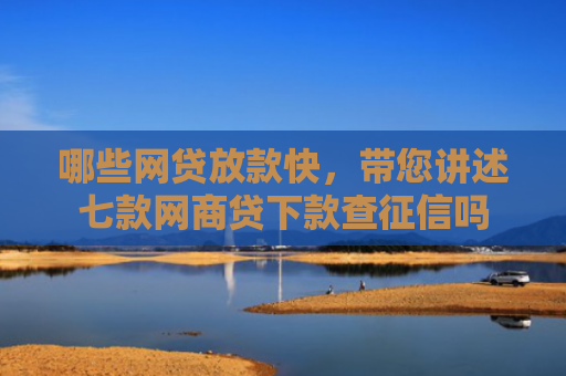 哪些网贷放款快，带您讲述七款网商贷下款查征信吗