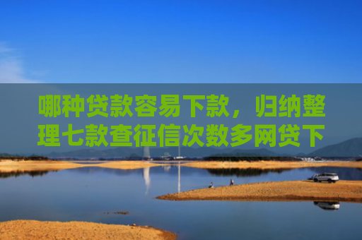 哪种贷款容易下款，归纳整理七款查征信次数多网贷下款