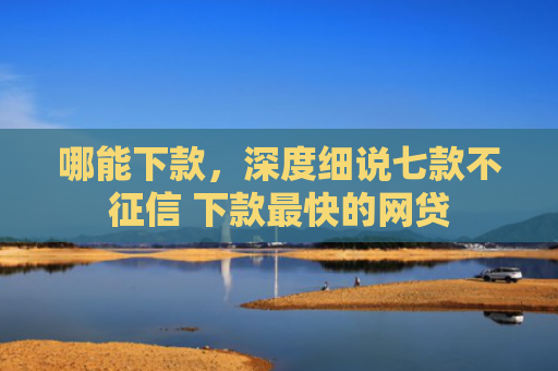 哪能下款，深度细说七款不征信 下款最快的网贷