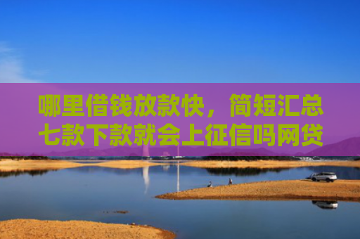 哪里借钱放款快，简短汇总七款下款就会上征信吗网贷