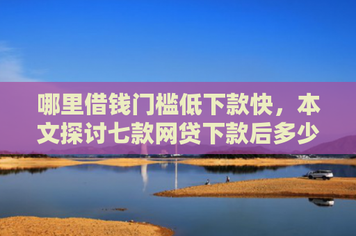 哪里借钱门槛低下款快，本文探讨七款网贷下款后多少天上征信