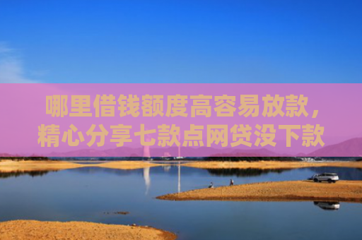 哪里借钱额度高容易放款，精心分享七款点网贷没下款上征信