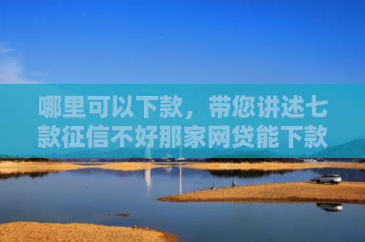 哪里可以下款，带您讲述七款征信不好那家网贷能下款