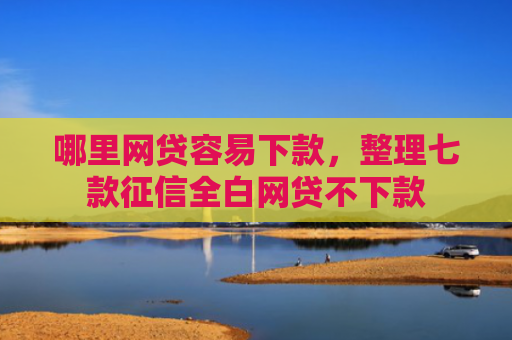 哪里网贷容易下款，整理七款征信全白网贷不下款