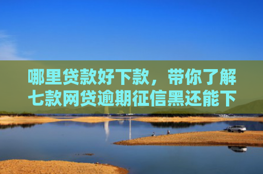 哪里贷款好下款，带你了解七款网贷逾期征信黑还能下款