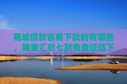 商城借款容易下款的有哪些，隆重汇总七款免查征信下款的平台是什么