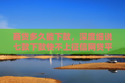 商贷多久能下款，深度细说七款下款快不上征信网贷平台