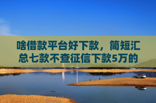 啥借款平台好下款，简短汇总七款不查征信下款5万的平台