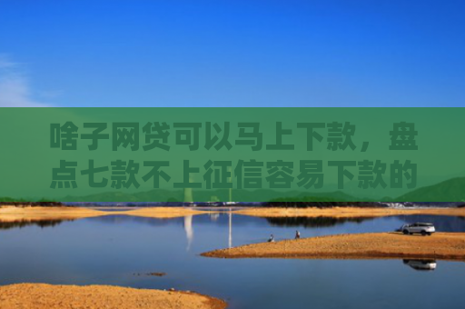 啥子网贷可以马上下款，盘点七款不上征信容易下款的平台