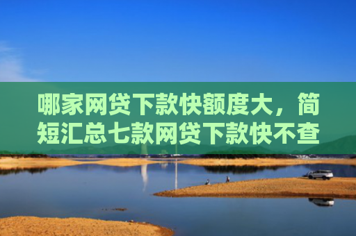 哪家网贷下款快额度大，简短汇总七款网贷下款快不查征信