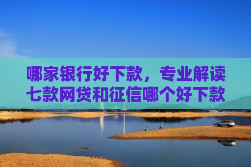 哪家银行好下款，专业解读七款网贷和征信哪个好下款