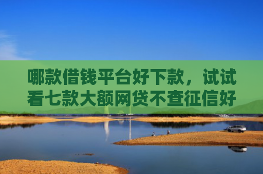 哪款借钱平台好下款，试试看七款大额网贷不查征信好下款