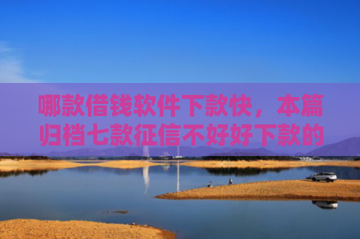 哪款借钱软件下款快，本篇归档七款征信不好好下款的网贷