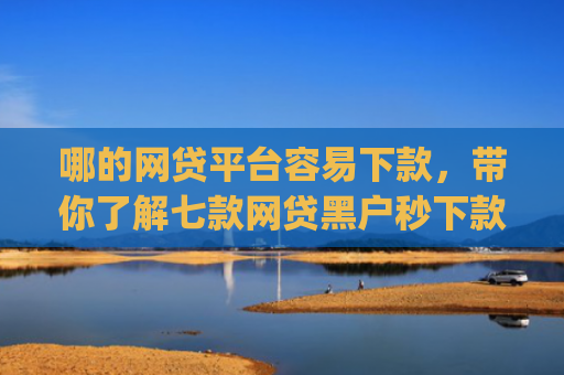 哪的网贷平台容易下款，带你了解七款网贷黑户秒下款app