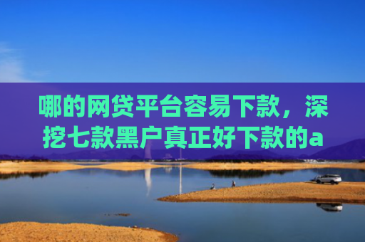 哪的网贷平台容易下款，深挖七款黑户真正好下款的app