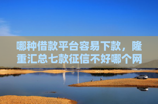 哪种借款平台容易下款，隆重汇总七款征信不好哪个网贷能下款