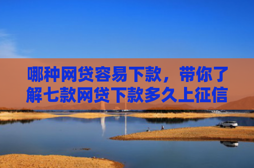 哪种网贷容易下款，带你了解七款网贷下款多久上征信报告