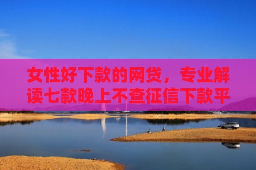 女性好下款的网贷，专业解读七款晚上不查征信下款平台