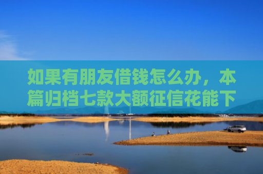 如果有朋友借钱怎么办，本篇归档七款大额征信花能下款的平台