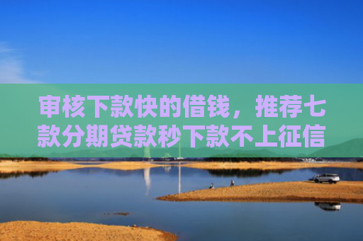 审核下款快的借钱，推荐七款分期贷款秒下款不上征信