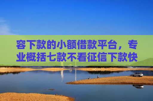 容下款的小额借款平台，专业概括七款不看征信下款快安全平台
