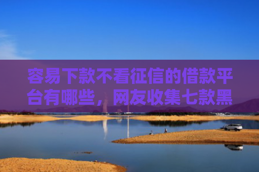 容易下款不看征信的借款平台有哪些，网友收集七款黑户征信花必下款平台