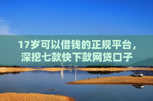 17岁可以借钱的正规平台，深挖七款快下款网贷口子