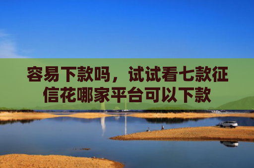 容易下款吗，试试看七款征信花哪家平台可以下款