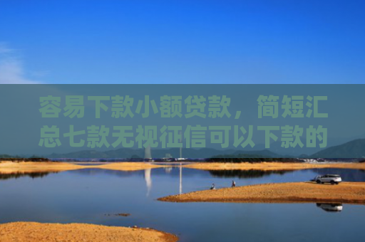 容易下款小额贷款，简短汇总七款无视征信可以下款的平台