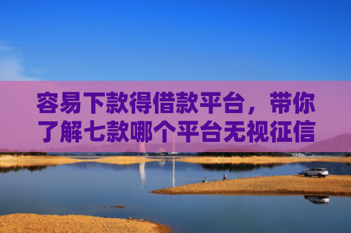 容易下款得借款平台，带你了解七款哪个平台无视征信好下款