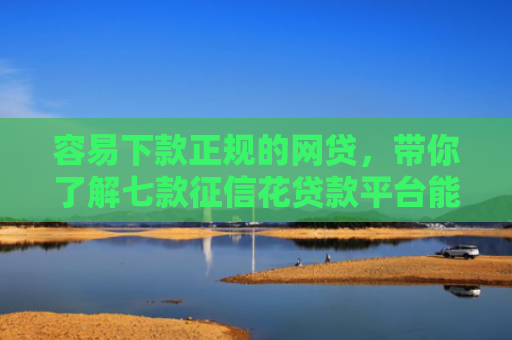 容易下款正规的网贷，带你了解七款征信花贷款平台能下款吗