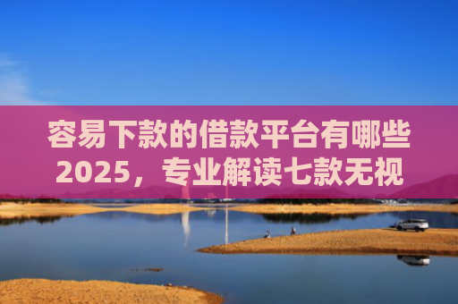 容易下款的借款平台有哪些2025，专业解读七款无视征信逾期必下款平台