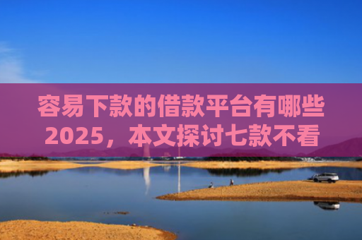容易下款的借款平台有哪些2025，本文探讨七款不看征信必下款的平台