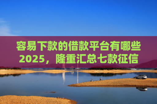 容易下款的借款平台有哪些2025，隆重汇总七款征信花了也能下款平台