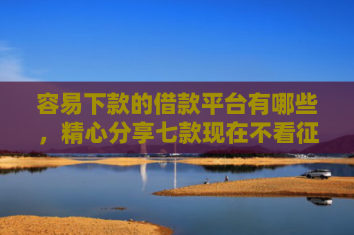 容易下款的借款平台有哪些，精心分享七款现在不看征信的下款平台