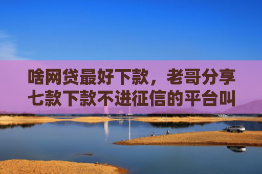 啥网贷最好下款，老哥分享七款下款不进征信的平台叫什么