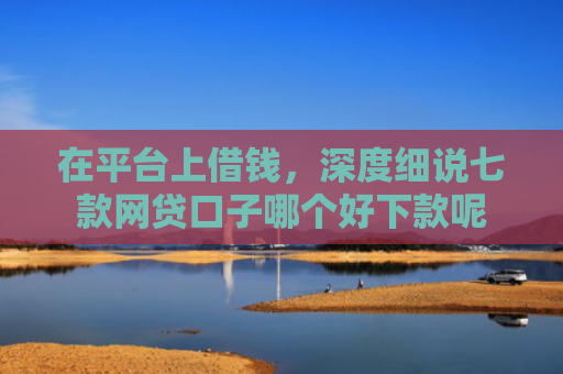 在平台上借钱，深度细说七款网贷口子哪个好下款呢
