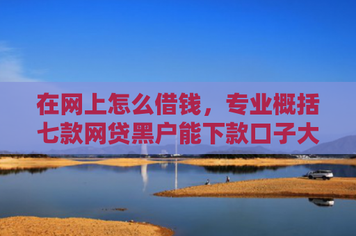 在网上怎么借钱，专业概括七款网贷黑户能下款口子大额