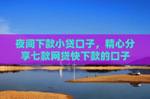 夜间下款小贷口子，精心分享七款网贷快下款的口子