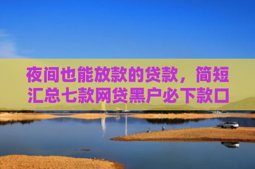 夜间也能放款的贷款，简短汇总七款网贷黑户必下款口子