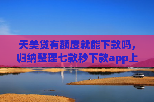 天美贷有额度就能下款吗，归纳整理七款秒下款app上征信吗