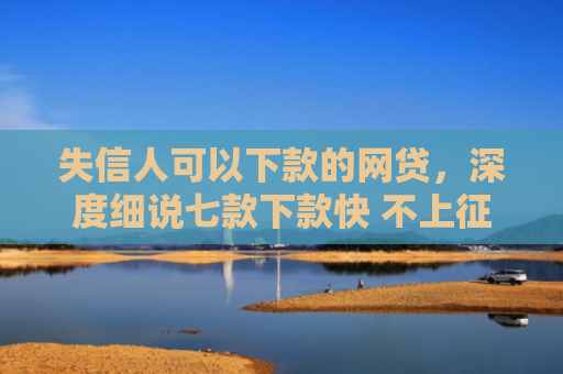 失信人可以下款的网贷，深度细说七款下款快 不上征信的贷款