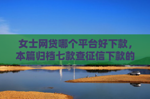 女士网贷哪个平台好下款，本篇归档七款查征信下款的平台