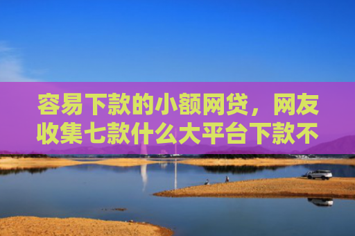 容易下款的小额网贷，网友收集七款什么大平台下款不看征信