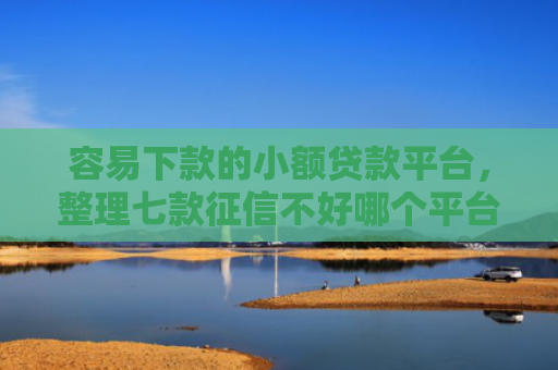 容易下款的小额贷款平台，整理七款征信不好哪个平台下款多
