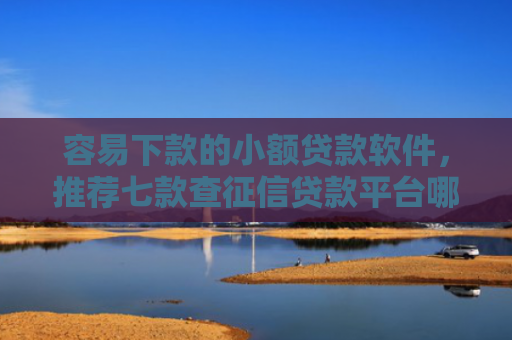 容易下款的小额贷款软件，推荐七款查征信贷款平台哪个好下款