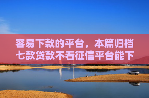 容易下款的平台，本篇归档七款贷款不看征信平台能下款吗