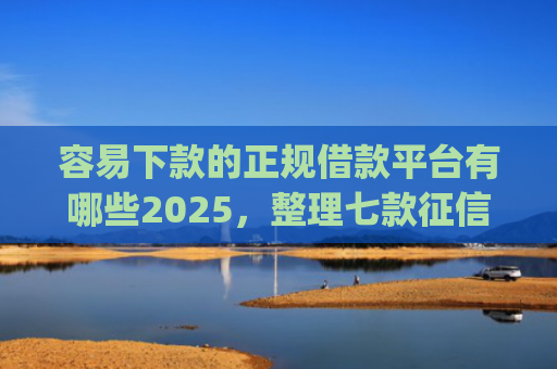容易下款的正规借款平台有哪些2025，整理七款征信不好哪个平台下款app