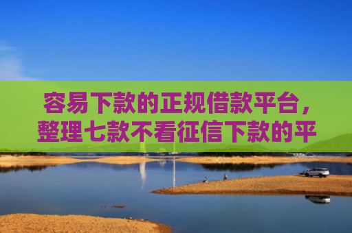 容易下款的正规借款平台，整理七款不看征信下款的平台 黑户贷款